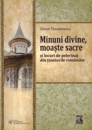 Minuni divine, moaște sacre și locuri de pelerinaj din ținuturile românilor  - Silvan Theodorescu (CARTE)