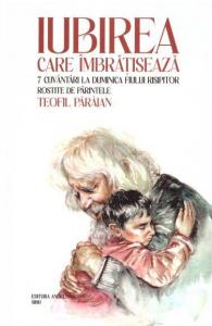Iubirea care imbratiseaza. 7 cuvantari la Duminica Fiului Risipitor rostite de Parintele Teofil Paraian